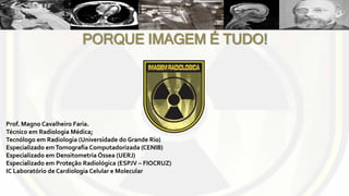 Prof. Magno Cavalheiro Faria.
Técnico em Radiologia Médica;
Tecnólogo em Radiologia (Universidade do Grande Rio)
Especializado emTomografia Computadorizada (CENIB)
Especializado em Densitometria Óssea (UERJ)
Especializado em Proteção Radiológica (ESPJV – FIOCRUZ)
IC Laboratório de Cardiologia Celular e Molecular
PORQUE IMAGEM É TUDO!
 