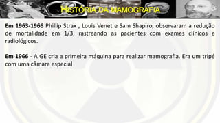 Em 1963-1966 Phillip Strax , Louis Venet e Sam Shapiro, observaram a redução
de mortalidade em 1/3, rastreando as pacientes com exames clínicos e
radiológicos.
Em 1966 - A GE cria a primeira máquina para realizar mamografia. Era um tripé
com uma câmara especial
HISTÓRIA DA MAMOGRAFIA
 