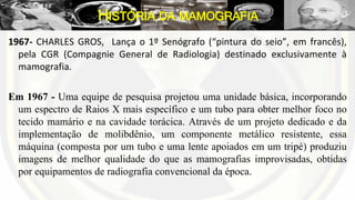1967- CHARLES GROS, Lança o 1º Senógrafo (“pintura do seio”, em francês),
pela CGR (Compagnie General de Radiologia) destinado exclusivamente à
mamografia.
Em 1967 - Uma equipe de pesquisa projetou uma unidade básica, incorporando
um espectro de Raios X mais específico e um tubo para obter melhor foco no
tecido mamário e na cavidade torácica. Através de um projeto dedicado e da
implementação de molibdênio, um componente metálico resistente, essa
máquina (composta por um tubo e uma lente apoiados em um tripé) produziu
imagens de melhor qualidade do que as mamografias improvisadas, obtidas
por equipamentos de radiografia convencional da época.
HISTÓRIA DA MAMOGRAFIA
 