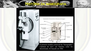 HISTÓRIA DA MAMOGRAFIA
O primeiro modelo comercial do "Senographe"
(“pintura do seio”, em francês), como foi
denominado, foi lançado em 1966
 