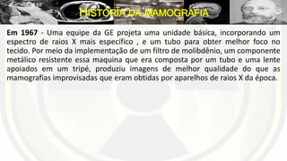 Em 1967 - Uma equipe da GE projeta uma unidade básica, incorporando um
espectro de raios X mais específico , e um tubo para obter melhor foco no
tecido. Por meio da implementação de um filtro de molibdênio, um componente
metálico resistente essa maquina que era composta por um tubo e uma lente
apoiados em um tripé, produziu imagens de melhor qualidade do que as
mamografias improvisadas que eram obtidas por aparelhos de raios X da época.
HISTÓRIA DA MAMOGRAFIA
 
