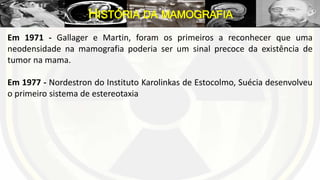Em 1971 - Gallager e Martin, foram os primeiros a reconhecer que uma
neodensidade na mamografia poderia ser um sinal precoce da existência de
tumor na mama.
Em 1977 - Nordestron do Instituto Karolinkas de Estocolmo, Suécia desenvolveu
o primeiro sistema de estereotaxia
HISTÓRIA DA MAMOGRAFIA
 