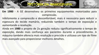 Em 1980 - A GE desenvolveu os primeiros equipamentos motorizados para
compressão.
Infelizmente a compressão e desconfortável, mais é necessária para reduzir a
espessura do tecido mamário, reduzindo também o tempo de exposição e
aumentando a resolução.
Ainda em 1980 o projeto de 2a geração reduziu significativamente o tempo de
exposição, dando mais confiança aos pacientes durante o procedimento. A
máquina também oferecia mais resolução e precisão e utilizava um tipo de filme
mais avançado para proporcionar melhores detalhes.
HISTÓRIA DA MAMOGRAFIA
 