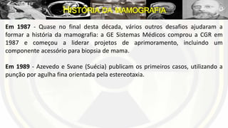 Em 1987 - Quase no final desta década, vários outros desafios ajudaram a
formar a história da mamografia: a GE Sistemas Médicos comprou a CGR em
1987 e começou a liderar projetos de aprimoramento, incluindo um
componente acessório para biopsia de mama.
Em 1989 - Azevedo e Svane (Suécia) publicam os primeiros casos, utilizando a
punção por agulha fina orientada pela estereotaxia.
HISTÓRIA DA MAMOGRAFIA
 
