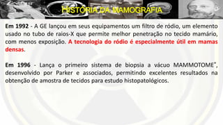Em 1992 - A GE lançou em seus equipamentos um filtro de ródio, um elemento
usado no tubo de raios-X que permite melhor penetração no tecido mamário,
com menos exposição. A tecnologia do ródio é especialmente útil em mamas
densas.
Em 1996 - Lança o primeiro sistema de biopsia a vácuo MAMMOTOME®,
desenvolvido por Parker e associados, permitindo excelentes resultados na
obtenção de amostra de tecidos para estudo histopatológicos.
HISTÓRIA DA MAMOGRAFIA
 