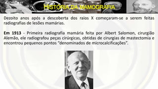 Dezoito anos após a descoberta dos raios X começaram-se a serem feitas
radiografias de lesões mamárias.
Em 1913 - Primeira radiografia mamária feita por Albert Salomon, cirurgião
Alemão, ele radiografou peças cirúrgicas, obtidas de cirurgias de mastectomia e
encontrou pequenos pontos “denominados de microcalcificações”.
HISTÓRIA DA MAMOGRAFIA
 