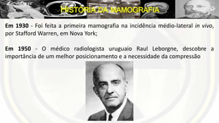 Em 1930 - Foi feita a primeira mamografia na incidência médio-lateral in vivo,
por Stafford Warren, em Nova York;
Em 1950 - O médico radiologista uruguaio Raul Leborgne, descobre a
importância de um melhor posicionamento e a necessidade da compressão
HISTÓRIA DA MAMOGRAFIA
 