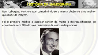 Raul Leborgne, concluiu que comprimindo-se a mama obtém-se uma melhor
qualidade de imagem.
Foi o primeiro médico a associar câncer de mama a microcalcificações ao
encontrá-las em 30% de uma quantidade de casos radiografados.
HISTÓRIA DA MAMOGRAFIA
 
