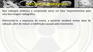 Raul Leborgne enfatizou a compressão como um fator importantíssimo para
uma boa imagem radiográfica.
Diminuindo-se a espessura da mama, a paciente receberá menor dose de
radiação, além de reduzir a indefinição causada pelo movimento.
HISTÓRIA DA MAMOGRAFIA
 