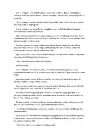 Com os polegaresemcimadaC7, deslize paracimae para baixo.(estaé umaregiãoque
muitaspessoasrelatamdor,poristo,capriche!).Façaesta manobramaisou menosporuns 10
segundos.
Com os polegares,deslize osdedosdesdeabase docrânio até o final da colunano sentido
de cima para baixo.Repitapor3x.
Realize amassamentocomas2 mãosno trapéziosendoumladode cada vez.Faça esta
manobramais oumenospor 1 minuto.
Agora realize amassamentocomcada mão posicionadade umladodopescoço.Esta é uma
manobraque aliviamuitoa tensãodopescoço,portanto,você pode concentraruma boa parte
da sua massagemnestamanobra.
Coloque obraço da pessoapara trás e com o polegar,façadeslizamentosnaregiãoda
escapula,indoe voltandocomo polegar.Conte 10 segundosmaisoumenos.Estaé uma
regiãosensível,portanto,nãocoloque muitapressão.
Agora, você usará o ladoda mão do dedomínimopararealizaro deslizamentonaregiãodas
escápulas. Conte 10 segundosmaisoumenos.
Faça osmesmosmovimentosnaoutraescápula.
Repitao passo8.
Com as mãos emformade concha,faça a manobrachamada tapotagem, que é uma
manobraonde você bate com as mãospor todo o pescoço,ombrose costas. Não precisabater
forte!
Agora, você usará o ladodo dedomínimoe fará um movimentoparecidocomgolpe de
Caratê portodo o pescoço,ombrose costas.
Agora com a pessoasentada,posicioneseusantebraçosnotrapéziodapessoa(umde cada
lado) e faça pressão.Mais oumenos10 segundose repita3x.
Posicione seusantebraçosnotrapéziodapessoa(umde cadalado) e agora deslize os
antebraçosdo pescoçoaté os ombroscomo se estivessefazendoummovimentode abriros
braços. Faça este passoumas 5x.
Coloque umamão emcima doombro e a outrana cabeça para realizaro alongamentodo
pescoço.Uma vezde cada ladopor aproximadamente 10segundos.
Faça alongamentodopescoçoparacima e para baixopor aproximadamente 10segundos
cada movimento.
Deixe suasmãosemcima do trapéziodapessoae peça que elafaça rotaçõescom o pescoço
nos 2 sentidos.Quantomaislentoestarotação,maisrelaxante seráparaa pessoa.Peçaque
elafaça 3x em cada sentido.
Finalize amassagemnopescoçorepetindoopasso8.
 