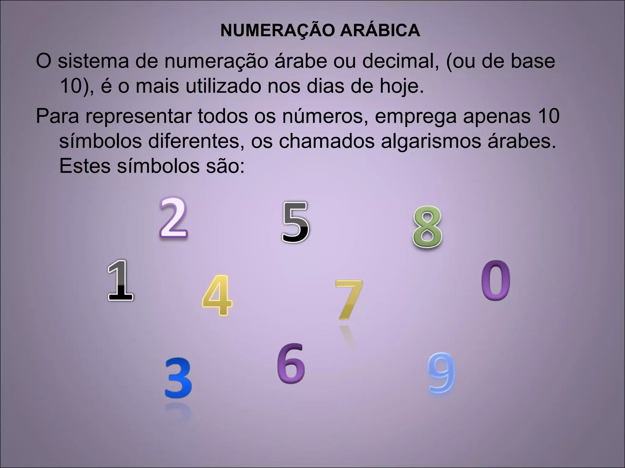 NUMERAÇÃO ARÁBICA
O sistema de numeração árabe ou decimal, (ou de base
10), é o mais utilizado nos dias de hoje.
Para representar todos os números, emprega apenas 10
símbolos diferentes, os chamados algarismos árabes.
Estes símbolos são:
 