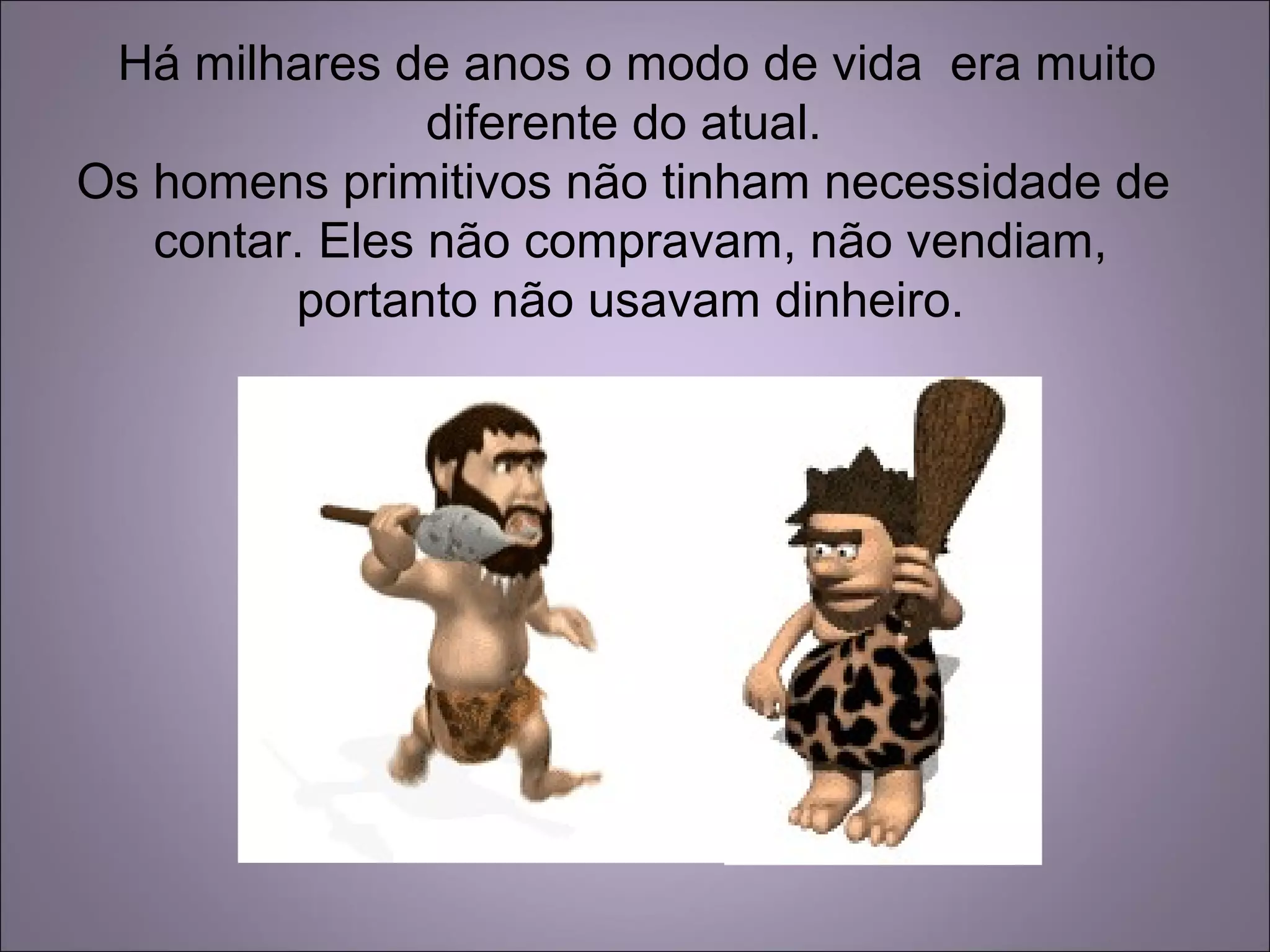 Há milhares de anos o modo de vida era muito
diferente do atual.
Os homens primitivos não tinham necessidade de
contar. Eles não compravam, não vendiam,
portanto não usavam dinheiro.
 