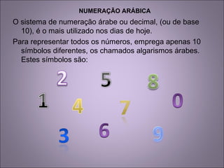 NUMERAÇÃO ARÁBICA
O sistema de numeração árabe ou decimal, (ou de base
10), é o mais utilizado nos dias de hoje.
Para representar todos os números, emprega apenas 10
símbolos diferentes, os chamados algarismos árabes.
Estes símbolos são:
 