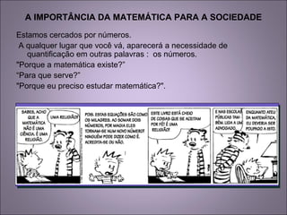 A IMPORTÂNCIA DA MATEMÁTICA PARA A SOCIEDADE
Estamos cercados por números.
A qualquer lugar que você vá, aparecerá a necessidade de
quantificação em outras palavras : os números.
"Porque a matemática existe?”
“Para que serve?”
"Porque eu preciso estudar matemática?".
 