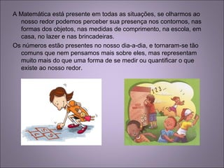 A Matemática está presente em todas as situações, se olharmos ao
nosso redor podemos perceber sua presença nos contornos, nas
formas dos objetos, nas medidas de comprimento, na escola, em
casa, no lazer e nas brincadeiras.
Os números estão presentes no nosso dia-a-dia, e tornaram-se tão
comuns que nem pensamos mais sobre eles, mas representam
muito mais do que uma forma de se medir ou quantificar o que
existe ao nosso redor.
 