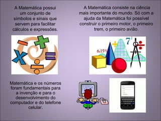 A Matemática possui
um conjunto de
símbolos e sinais que
servem para facilitar
cálculos e expressões.
A Matemática consiste na ciência
mais importante do mundo. Só com a
ajuda da Matemática foi possível
construir o primeiro motor, o primeiro
trem, o primeiro avião.
Matemática e os números
foram fundamentais para
a invenção e para o
desenvolvimento do
computador e do telefone
celular.
 
