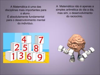 A Matemática é uma das
disciplinas mais importantes para
o aluno.
É absolutamente fundamental
para o desenvolvimento mental
do indivíduo.
A Matemática não é apenas a
simples aritmética do dia a dia,
mas sim, o desenvolvimento
do raciocínio.
 