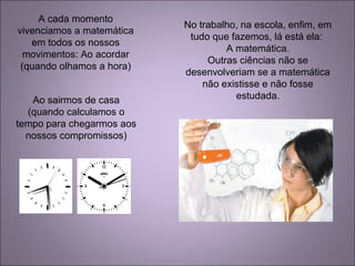 A cada momento
vivenciamos a matemática
em todos os nossos
movimentos: Ao acordar
(quando olhamos a hora)
Ao sairmos de casa
(quando calculamos o
tempo para chegarmos aos
nossos compromissos)
No trabalho, na escola, enfim, em
tudo que fazemos, lá está ela:
A matemática.
Outras ciências não se
desenvolveriam se a matemática
não existisse e não fosse
estudada.
 