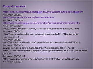 Fontes de pesquisa:
http://mathematicaemfoco.blogspot.com.br/2008/06/como-surgiu-matemtica.html 
Acesso em 05/09/13
http://www.e-escola.pt/canal.asp?nome=matematica
Acesso em 05/09/13
http://www.mundoeducacao.com/matematica/sistema-numaracao-romano.htm 
Acesso em 05/09/13
http://www.mundoeducacao.com/matematica/sistema-numaracao-egipcia.htm 
Acesso em 05/09/13
http://agideoncuriosidadesmatematicas.blogspot.com.br/2011/04/sistemas-de-
numeracao.html 
Acesso em 05/09/13
http://educador.brasilescola.com/.../qual-importancia-ensino-matematica-basica..
Acesso em 05/09/13
Calvin e Haroldo , escrita e ilustrada por Bill Watterson (direitos reservados)
http://sabedoriadamatematica.blogspot.com.br/p/importancia-da-matematica-no-nosso-
dia.html
Acesso em 05/09/2013
https://www.google.com.br/search?q=imagens+matematica+no+cotidiano&bav 
Acesso em 05/09/13
 