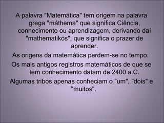 A palavra "Matemática" tem origem na palavra
grega "máthema" que significa Ciência,
conhecimento ou aprendizagem, derivando daí
"mathematikós", que significa o prazer de
aprender.
As origens da matemática perdem-se no tempo.
Os mais antigos registros matemáticos de que se
tem conhecimento datam de 2400 a.C.
Algumas tribos apenas conheciam o "um", "dois" e
"muitos".
 