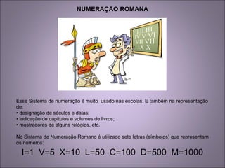 NUMERAÇÃO ROMANA
Esse Sistema de numeração é muito usado nas escolas. E também na representação
de:
• designação de séculos e datas;
• indicação de capítulos e volumes de livros;
• mostradores de alguns relógios, etc.
No Sistema de Numeração Romano é utilizado sete letras (símbolos) que representam
os números:
I=1 V=5 X=10 L=50 C=100 D=500 M=1000
 