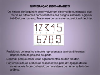 NUMERAÇÃO INDO-ARÁBICO
Os hindus conseguiram desenvolver um sistema de numeração que
reunia as diferentes características dos antigos sistemas: egípicio,
babilônico e romano. Tratava-se de um sistema posicional decimal.
Posicional: um mesmo símbolo representava valores diferentes,
dependendo da posição ocupada.
Decimal: porque eram feitos agrupamentos de dez em dez.
Por terem sido os árabes os responsáveis pela divulgação desse
sistema, ele ficou conhecido como sistema de numeração indo-
arábico.
 