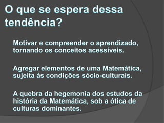 O que se espera dessa tendência?	Motivar e compreender o aprendizado, tornando os conceitos acessíveis.	Agregar elementos de uma Matemática, sujeita ás condições sócio-culturais. 	A quebra da hegemonia dos estudos da história da Matemática, sob a ótica de culturas dominantes.
