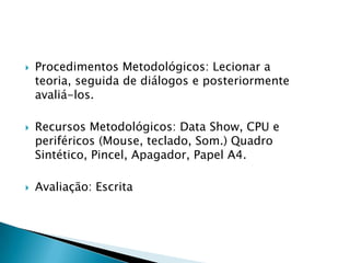 Procedimentos Metodológicos: Lecionar a teoria, seguida de diálogos e posteriormente avaliá-los.Recursos Metodológicos: Data Show, CPU e periféricos (Mouse, teclado, Som.) Quadro Sintético, Pincel, Apagador, Papel A4. Avaliação: Escrita