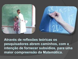 Através de reflexões teóricas os pesquisadores abrem caminhos, com a intenção de fornecer subsídios, para uma maior compreensão da Matemática. 