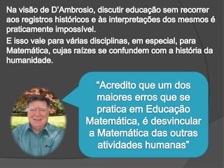 Na visão de D’Ambrosio, discutir educação sem recorrer aos registros históricos e às interpretações dos mesmos é praticamente impossível. E isso vale para várias disciplinas, em especial, para Matemática, cujas raízes se confundem com a história da humanidade.“Acredito que um dos maiores erros que se pratica em Educação Matemática, é desvincular a Matemática das outras atividades humanas” 