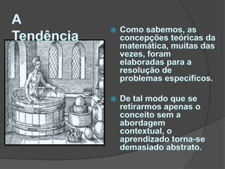 ATendênciaComo sabemos, as concepções teóricas da matemática, muitas das vezes, foram elaboradas para a resolução de problemas específicos. De tal modo que se retirarmos apenas o conceito sem a abordagem contextual, o aprendizado torna-se demasiado abstrato. 