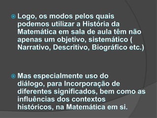 Logo, os modos pelos quais podemos utilizar a História da Matemática em sala de aula têm não apenas um objetivo, sistemático ( Narrativo, Descritivo, Biográfico etc.)Mas especialmente uso do diálogo, para Incorporação de diferentes significados, bem como as influências dos contextos históricos, na Matemática em si.