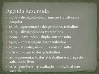 05/08 – divulgação dos primeiros trabalhos de pesquisa26/08 – apresentação dos primeiros trabalhos02/09 – divulgação dos 2º trabalhos16/09 – 1ª avaliação – dupla com consulta23/09 – apresentação dos 2º trabalhos28/10 – 2ª avaliação – dupla sem consulta21/11 – divulgação dos 3º trabalhos11/11 – apresentação dos 3º trabalhos e entrega do trabalho do livro02/12 (provável) – 3ª avaliação – individual sem consultaAgenda Resumida