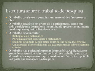 O trabalho consiste em pesquisar um matemático famoso e sua obra.O trabalho será feito em grupo de 4 participantes, sendo que cada participante do grupo se incumbirá de apresentar oralmente um dos quatro quesitos listados abaixo.O trabalho deverá conter:Bibliografia do matemáticoPrincipais contribuições para a matemáticaExemplo detalhado da sua maior contribuição para a matemáticaUm exercício a ser resolvido no dia da apresentação sobre o exemplo anteriorO trabalho não poderá ultrapassar de uma folha A4 digitada e o grupo deverá providenciar uma cópia do seu trabalho para cada aluno da sala e o professor (aproximadamente 60 cópias), pois ele fará parte das avaliações da disciplinaEstrutura sobre o trabalho de pesquisa