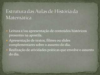 Estrutura das Aulas de História da MatemáticaLeitura e/ou apresentação de conteúdos históricos presentes na apostila.Apresentação de textos, filmes ou slides complementares sobre o assunto do dia.Realização de atividades práticas que envolve o assunto do dia.