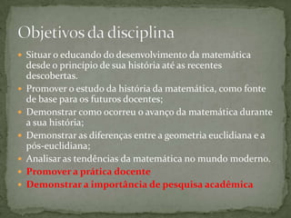 Situar o educando do desenvolvimento da matemática desde o princípio de sua história até as recentes descobertas.Promover o estudo da história da matemática, como fonte de base para os futuros docentes;Demonstrar como ocorreu o avanço da matemática durante a sua história;Demonstrar as diferenças entre a geometria euclidiana e a pós-euclidiana;Analisar as tendências da matemática no mundo moderno.Promover a prática docente Demonstrar a importância de pesquisa acadêmicaObjetivos da disciplina
