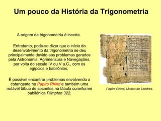 A origem da trigonometria é incerta.  Entretanto, pode-se dizer que o início do desenvolvimento da trigonometria se deu principalmente devido aos problemas gerados pela Astronomia, Agrimensura e Navegações, por volta do século IV ou V a.C., com os egípcios e babilônios.  É possível encontrar problemas envolvendo a cotangente no  Papiro Rhind   e também uma notável tábua de secantes na tábula cuneiforme babilônica  Plimpton 322 . Um pouco da História da Trigonometria Papiro Rhind, Museu de Londres. 