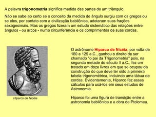 O astrônomo  Hiparco de Nicéia , por volta de 180 a 125 a.C., ganhou o direito de ser chamado "o pai da Trigonometria" pois, na segunda metade do século II a.C., fez um tratado em doze livros em que se ocupou da construção do que deve ter sido a primeira tabela trigonométrica, incluindo uma tábua de cordas. Evidentemente, Hiparco fez esses cálculos para usá-los em seus estudos de Astronomia.  Hiparco foi uma figura de transição entre a astronomia babilônica e a obra de Ptolomeu.  A palavra  trigonometria  significa medida das partes de um triângulo.  Não se sabe ao certo se o conceito da medida de ângulo surgiu com os gregos ou se eles, por contato com a civilização babilônica, adotaram suas frações sexagesimais. Mas os gregos fizeram um estudo sistemático das relações entre ângulos - ou arcos - numa circunferência e os comprimentos de suas cordas. Hiparco de Nicéia 
