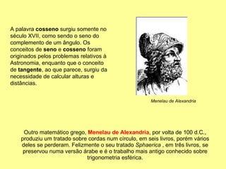 Outro matemático grego,  Menelau de Alexandria , por volta de 100 d.C., produziu um tratado sobre cordas num círculo, em seis livros, porém vários deles se perderam. Felizmente o seu tratado  Sphaerica  , em três livros, se preservou numa versão árabe e é o trabalho mais antigo conhecido sobre trigonometria esférica. A palavra  cosseno  surgiu somente no século XVII, como sendo o seno do complemento de um ângulo. Os conceitos de  seno  e  cosseno  foram originados pelos problemas relativos à Astronomia, enquanto que o conceito de  tangente , ao que parece, surgiu da necessidade de calcular alturas e distâncias. Menelau de Alexandria 