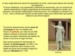 A mais antiga tábua de senos foi descoberta na Índia, onde essas tábuas sem dúvida se originaram.  O  Surya Siddhanta , cujo significado é sistemas de Astronomia, era um conjunto de textos matemáticos e regras enigmáticas de Astronomia, redigido em versos, em sânscrito, com poucas explicações e nenhuma prova. Foi composto no século IV ou V d.C., mas a versão que resta foi revista tantas vezes que é difícil dizer que partes estão em sua forma original. O primeiro aparecimento real do  seno de um ângulo  se deu no trabalho dos hindus.  Aryabhata , por volta do ano 500, elaborou tabelas envolvendo metade de cordas que agora realmente são tabelas de senos e usou jiva no lugar de seno. Esta mesma tabela foi reproduzida no trabalho de  Brahmagupta , em 628, e um método detalhado para construir uma tabela de senos para qualquer ângulo foi dado por  Bhaskara  em 1150. Aryabhata 