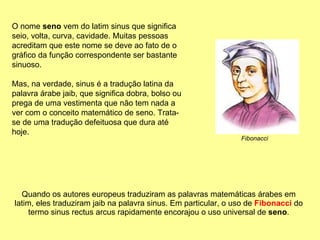 Quando os autores europeus traduziram as palavras matemáticas árabes em latim, eles traduziram jaib na palavra sinus. Em particular, o uso de  Fibonacci  do termo sinus rectus arcus rapidamente encorajou o uso universal de  seno . O nome  seno  vem do latim sinus que significa seio, volta, curva, cavidade. Muitas pessoas acreditam que este nome se deve ao fato de o gráfico da função correspondente ser bastante sinuoso.  Mas, na verdade, sinus é a tradução latina da palavra árabe jaib, que significa dobra, bolso ou prega de uma vestimenta que não tem nada a ver com o conceito matemático de seno. Trata-se de uma tradução defeituosa que dura até hoje. Fibonacci 