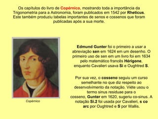 Os capítulos do livro de  Copérnico , mostrando toda a importância da Trigonometria para a Astronomia, foram publicados em 1542 por  Rheticus . Este também produziu tabelas importantes de senos e cossenos que foram publicadas após a sua morte. Edmund Gunter  foi o primeiro a usar a abreviação  sen  em 1624 em um desenho. O primeiro uso de sen em um livro foi em 1634 pelo matemático francês  Hérigone , enquanto Cavalieri usava  Si  e Oughtred  S . Por sua vez, o  cosseno  seguiu um curso semelhante no que diz respeito ao desenvolvimento da notação. Viète usou o termo sinus residuae para o cosseno,  Gunter  em 1620, sugeriu co-sinus. A notação  Si.2  foi usada por Cavalieri,  s co arc  por Oughtred e  S  por Wallis. Copérnico 
