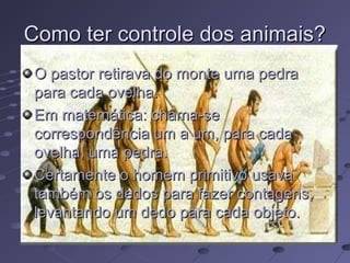 Como ter controle dos animais?
 O pastor retirava do monte uma pedra
 para cada ovelha.
 Em matemática: chama-se
 correspondência um a um, para cada
 ovelha, uma pedra.
 Certamente o homem primitivo usava
 também os dedos para fazer contagens,
 levantando um dedo para cada objeto.
 
