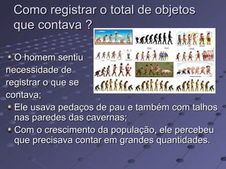 Como registrar o total de objetos
 que contava ?

  O homem sentiu
necessidade de
registrar o que se
contava;
  Ele usava pedaços de pau e também com talhos
  nas paredes das cavernas;
  Com o crescimento da população, ele percebeu
  que precisava contar em grandes quantidades.
 