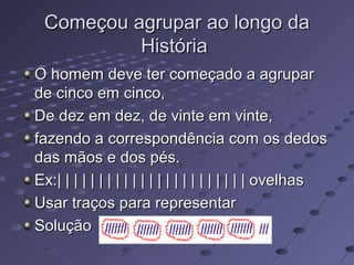 Começou agrupar ao longo da
          História
O homem deve ter começado a agrupar
de cinco em cinco,
De dez em dez, de vinte em vinte,
fazendo a correspondência com os dedos
das mãos e dos pés.
Ex:| | | | | | | | | | | | | | | | | | | | | | | ovelhas
Usar traços para representar
Solução
 