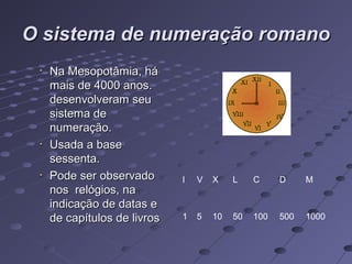 O sistema de numeração romano
  Na Mesopotâmia, há
  mais de 4000 anos.
  desenvolveram seu
  sistema de
  numeração.
  Usada a base
  sessenta.
  Pode ser observado       I   V   X    L    C     D     M
  nos relógios, na
  indicação de datas e
  de capítulos de livros   1   5   10   50   100   500   1000
 