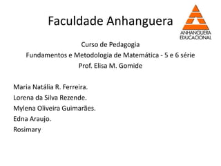 Faculdade Anhanguera
                    Curso de Pedagogia
    Fundamentos e Metodologia de Matemática - 5 e 6 série
                   Prof. Elisa M. Gomide

Maria Natália R. Ferreira.
Lorena da Silva Rezende.
Mylena Oliveira Guimarães.
Edna Araujo.
Rosimary
 
