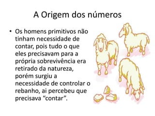 A Origem dos números
• Os homens primitivos não
  tinham necessidade de
  contar, pois tudo o que
  eles precisavam para a
  própria sobrevivência era
  retirado da natureza,
  porém surgiu a
  necessidade de controlar o
  rebanho, ai percebeu que
  precisava “contar”.
 