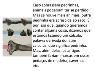 Caso sobrassem pedrinhas,
animais poderiam ter se perdido.
Mas se houve mais animais, outra
pedrinha era acrescida ao saco. É
por isso que, quando queremos
contar alguma coisa, dizemos que
estamos fazendo um cálculo,
palavra derivada do latim
calculus, que significa pedrinha.
Mas, além delas, os antigos
também faziam marcas em ossos,
pedaços de madeira, cavernas
etc.
 