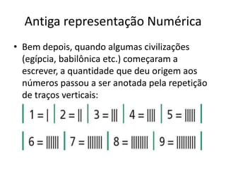 Antiga representação Numérica
• Bem depois, quando algumas civilizações
  (egípcia, babilônica etc.) começaram a
  escrever, a quantidade que deu origem aos
  números passou a ser anotada pela repetição
  de traços verticais:
 